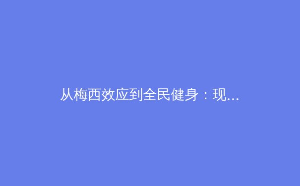 从梅西效应到全民健身：现代体育的多维度价值与社会影响深度解析