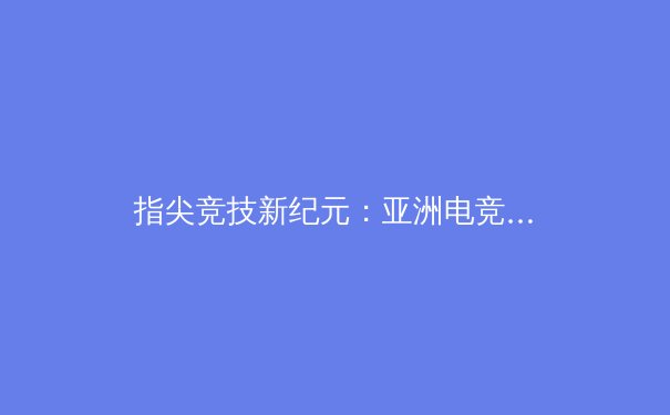指尖竞技新纪元：亚洲电竞赛事如何改写传统体育版图