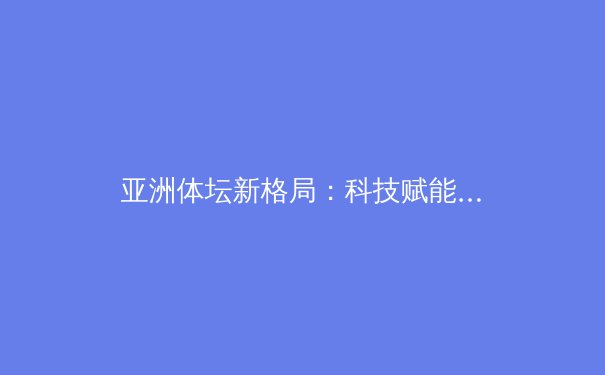 亚洲体坛新格局：科技赋能下的竞技革命与人文关怀 - 2