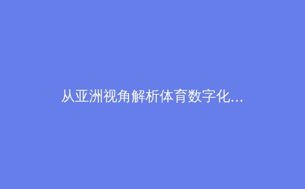 从亚洲视角解析体育数字化转型：科技如何重塑竞技生态与商业模式 - 3