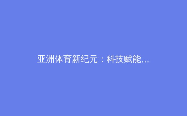亚洲体育新纪元：科技赋能与跨界融合如何重塑竞技格局