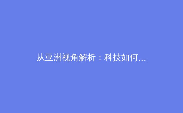 从亚洲视角解析：科技如何重塑现代体育竞技与观赛体验