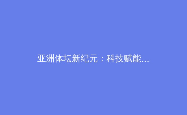 亚洲体坛新纪元：科技赋能下的竞技革命与人文升华